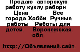 Продаю  авторскую работу куклу-реборн  › Цена ­ 27 000 - Все города Хобби. Ручные работы » Работы для детей   . Воронежская обл.